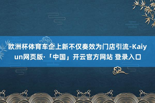 欧洲杯体育　　车企上新不仅奏效为门店引流-Kaiyun网页版·「中国」开云官方网站 登录入口