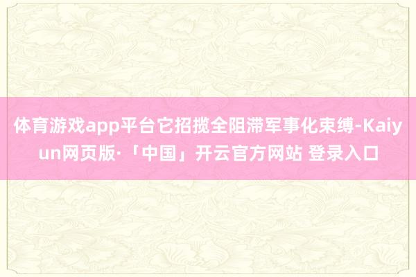 体育游戏app平台它招揽全阻滞军事化束缚-Kaiyun网页版·「中国」开云官方网站 登录入口