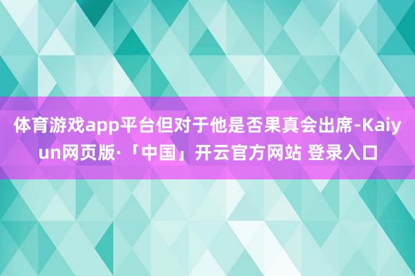 体育游戏app平台但对于他是否果真会出席-Kaiyun网页版·「中国」开云官方网站 登录入口
