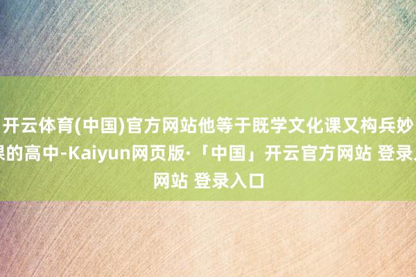 开云体育(中国)官方网站他等于既学文化课又构兵妙技课的高中-Kaiyun网页版·「中国」开云官方网站 登录入口