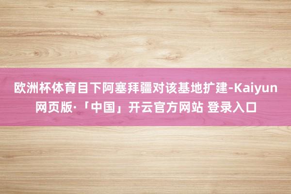 欧洲杯体育目下阿塞拜疆对该基地扩建-Kaiyun网页版·「中国」开云官方网站 登录入口