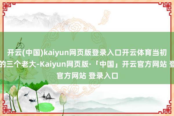开云(中国)kaiyun网页版登录入口开云体育当初拍胸脯的三个老大-Kaiyun网页版·「中国」开云官方网站 登录入口