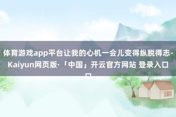 体育游戏app平台让我的心机一会儿变得纵脱得志-Kaiyun网页版·「中国」开云官方网站 登录入口