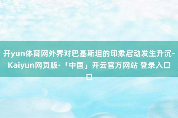 开yun体育网外界对巴基斯坦的印象启动发生升沉-Kaiyun网页版·「中国」开云官方网站 登录入口