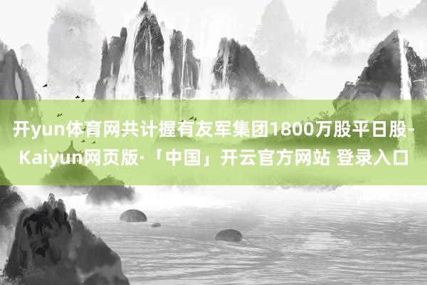 开yun体育网共计握有友军集团1800万股平日股-Kaiyun网页版·「中国」开云官方网站 登录入口