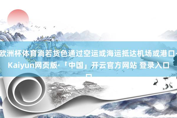 欧洲杯体育淌若货色通过空运或海运抵达机场或港口-Kaiyun网页版·「中国」开云官方网站 登录入口