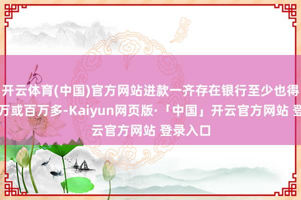 开云体育(中国)官方网站进款一齐存在银行至少也得是几十万或百万多-Kaiyun网页版·「中国」开云官方网站 登录入口