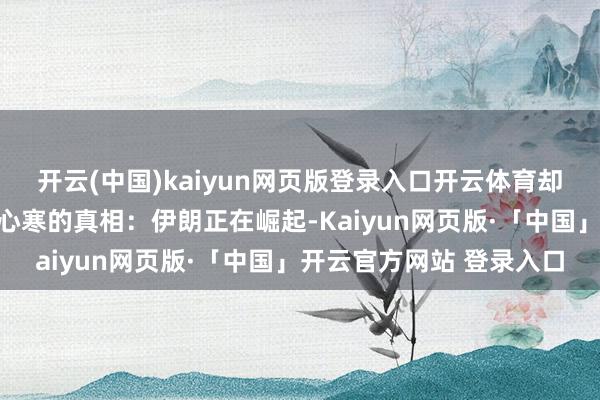 开云(中国)kaiyun网页版登录入口开云体育却荫藏着一个令东说念主心寒的真相:伊朗正在崛起-Kaiyun网页版·「中国」开云官方网站 登录入口