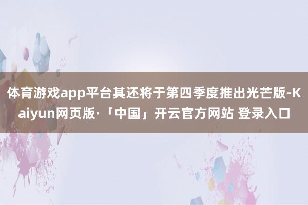 体育游戏app平台其还将于第四季度推出光芒版-Kaiyun网页版·「中国」开云官方网站 登录入口