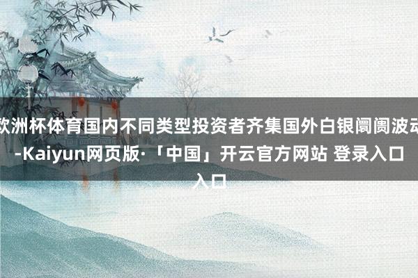 欧洲杯体育国内不同类型投资者齐集国外白银阛阓波动-Kaiyun网页版·「中国」开云官方网站 登录入口