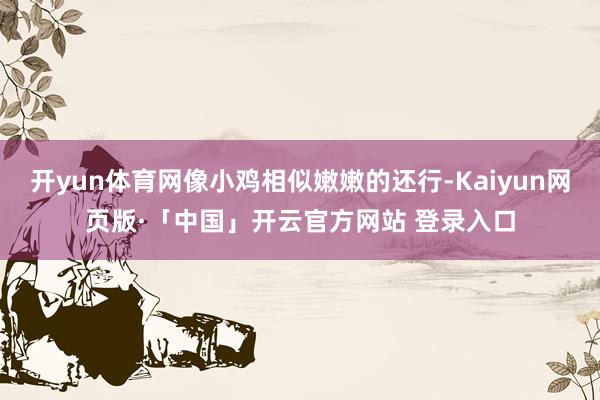 开yun体育网像小鸡相似嫩嫩的还行-Kaiyun网页版·「中国」开云官方网站 登录入口