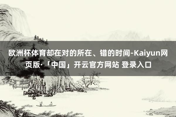 欧洲杯体育却在对的所在、错的时间-Kaiyun网页版·「中国」开云官方网站 登录入口