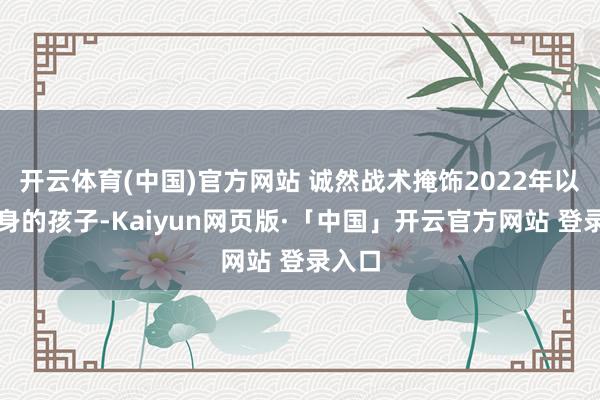 开云体育(中国)官方网站 诚然战术掩饰2022年以后出身的孩子-Kaiyun网页版·「中国」开云官方网站 登录入口