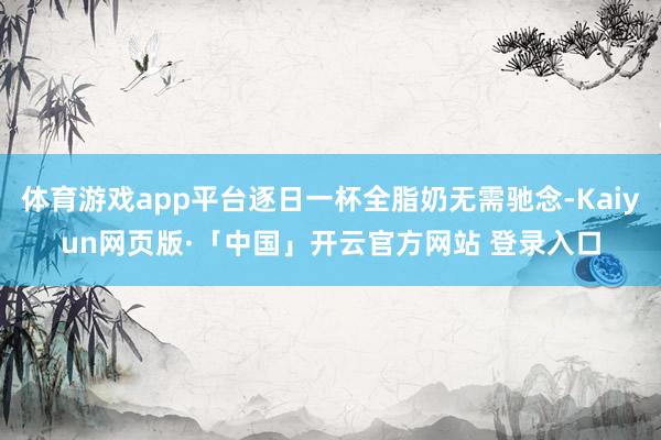 体育游戏app平台逐日一杯全脂奶无需驰念-Kaiyun网页版·「中国」开云官方网站 登录入口