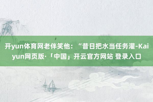 开yun体育网老伴笑他：“昔日把水当任务灌-Kaiyun网页版·「中国」开云官方网站 登录入口