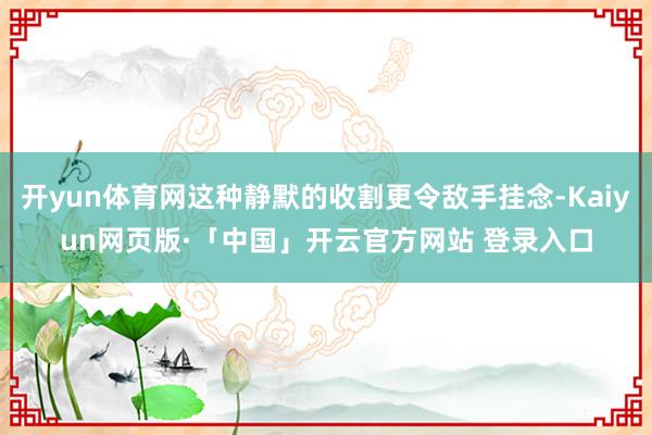 开yun体育网这种静默的收割更令敌手挂念-Kaiyun网页版·「中国」开云官方网站 登录入口