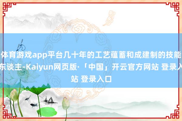 体育游戏app平台几十年的工艺蕴蓄和成建制的技能工东谈主-Kaiyun网页版·「中国」开云官方网站 登录入口
