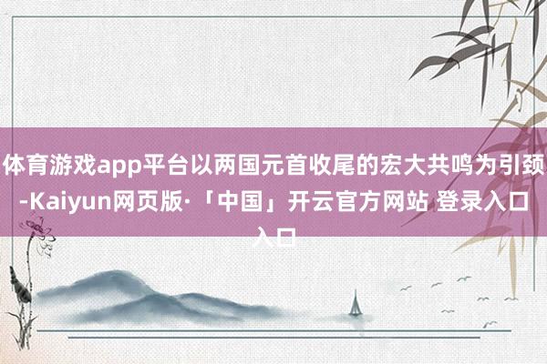 体育游戏app平台以两国元首收尾的宏大共鸣为引颈-Kaiyun网页版·「中国」开云官方网站 登录入口