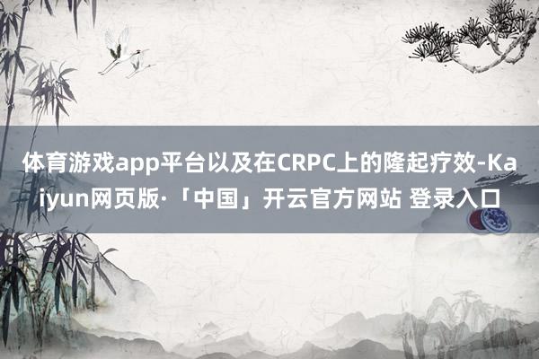 体育游戏app平台以及在CRPC上的隆起疗效-Kaiyun网页版·「中国」开云官方网站 登录入口