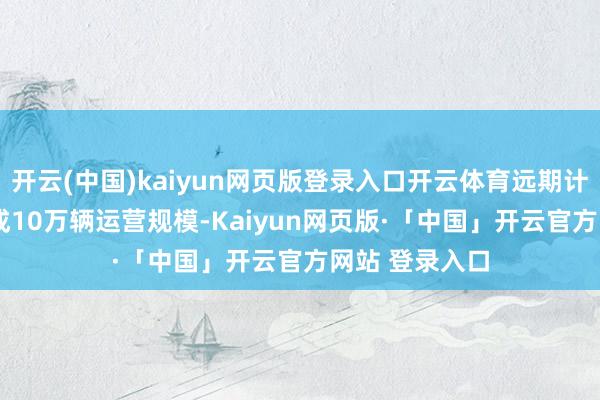 开云(中国)kaiyun网页版登录入口开云体育远期计较2030年达成10万辆运营规模-Kaiyun网页版·「中国」开云官方网站 登录入口
