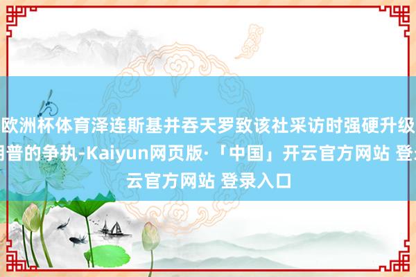 欧洲杯体育泽连斯基并吞天罗致该社采访时强硬升级与特朗普的争执-Kaiyun网页版·「中国」开云官方网站 登录入口