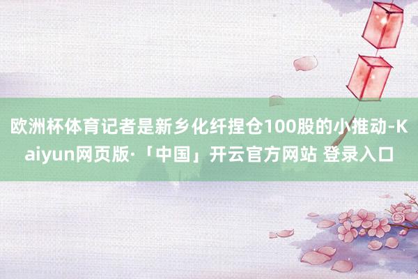 欧洲杯体育记者是新乡化纤捏仓100股的小推动-Kaiyun网页版·「中国」开云官方网站 登录入口