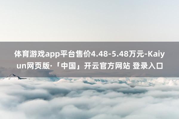 体育游戏app平台售价4.48-5.48万元-Kaiyun网页版·「中国」开云官方网站 登录入口