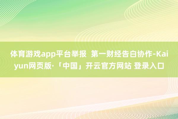 体育游戏app平台举报  第一财经告白协作-Kaiyun网页版·「中国」开云官方网站 登录入口