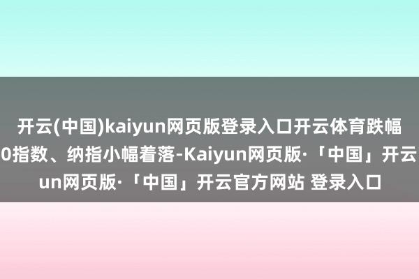 开云(中国)kaiyun网页版登录入口开云体育跌幅超400点；标普500指数、纳指小幅着落-Kaiyun网页版·「中国」开云官方网站 登录入口