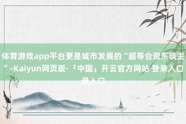 体育游戏app平台更是城市发展的“超等合资东谈主”-Kaiyun网页版·「中国」开云官方网站 登录入口
