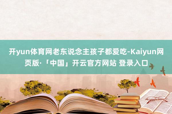 开yun体育网老东说念主孩子都爱吃-Kaiyun网页版·「中国」开云官方网站 登录入口